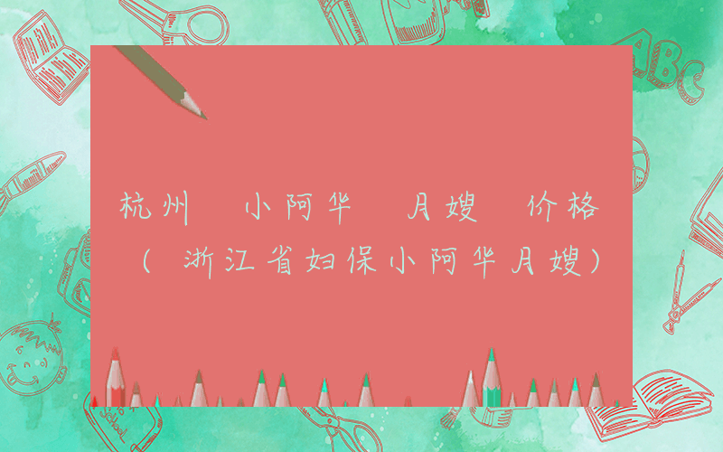 杭州 小阿华 月嫂 价格 (浙江省妇保小阿华月嫂)